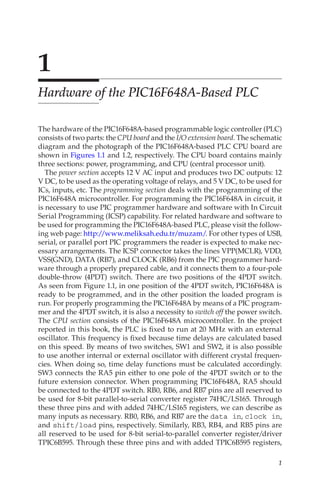 1
1
Hardware of the PIC16F648A-Based PLC
The hardware of the PIC16F648A-based programmable logic controller (PLC)
consists of two parts: the CPU board and the I/O extension board. The schematic
diagram and the photograph of the PIC16F648A-based PLC CPU board are
shown in Figures 1.1 and 1.2, respectively. The CPU board contains mainly
three sections: power, programming, and CPU (central processor unit).
The power section accepts 12 V AC input and produces two DC outputs: 12
V DC, to be used as the operating voltage of relays, and 5 V DC, to be used for
ICs, inputs, etc. The programming section deals with the programming of the
PIC16F648A microcontroller. For programming the PIC16F648A in circuit, it
is necessary to use PIC programmer hardware and software with In Circuit
Serial Programming (ICSP) capability. For related hardware and software to
be used for programming the PIC16F648A-based PLC, please visit the follow-
ing web page: http:/
/www.meliksah.edu.tr/muzam/. For other types of USB,
serial, or parallel port PIC programmers the reader is expected to make nec-
essary arrangements. The ICSP connector takes the lines VPP(MCLR), VDD,
VSS(GND), DATA (RB7), and CLOCK (RB6) from the PIC programmer hard-
ware through a properly prepared cable, and it connects them to a four-pole
double-throw (4PDT) switch. There are two positions of the 4PDT switch.
As seen from Figure 1.1, in one position of the 4PDT switch, PIC16F648A is
ready to be programmed, and in the other position the loaded program is
run. For properly programming the PIC16F648A by means of a PIC program-
mer and the 4PDT switch, it is also a necessity to switch off the power switch.
The CPU section consists of the PIC16F648A microcontroller. In the project
reported in this book, the PLC is fixed to run at 20 MHz with an external
oscillator. This frequency is fixed because time delays are calculated based
on this speed. By means of two switches, SW1 and SW2, it is also possible
to use another internal or external oscillator with different crystal frequen-
cies. When doing so, time delay functions must be calculated accordingly.
SW3 connects the RA5 pin either to one pole of the 4PDT switch or to the
future extension connector. When programming PIC16F648A, RA5 should
be connected to the 4PDT switch. RB0, RB6, and RB7 pins are all reserved to
be used for 8-bit parallel-to-serial converter register 74HC/LS165. Through
these three pins and with added 74HC/LS165 registers, we can describe as
many inputs as necessary. RB0, RB6, and RB7 are the data in, clock in,
and shift/load pins, respectively. Similarly, RB3, RB4, and RB5 pins are
all reserved to be used for 8-bit serial-to-parallel converter register/driver
TPIC6B595. Through these three pins and with added TPIC6B595 registers,
 
