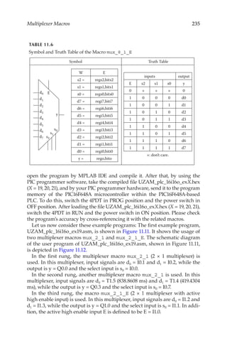 235
Multiplexer Macros
open the program by MPLAB IDE and compile it. After that, by using the
PIC programmer software, take the compiled file UZAM_plc_16i16o_exX.hex
(X = 19, 20, 21), and by your PIC programmer hardware, send it to the program
memory of the PIC16F648A microcontroller within the PIC16F648A-based
PLC. To do this, switch the 4PDT in PROG position and the power switch in
OFF position. After loading the file UZAM_plc_16i16o_exX.hex (X = 19, 20, 21),
switch the 4PDT in RUN and the power switch in ON position. Please check
the program’s accuracy by cross-referencing it with the related macros.
Let us now consider these example programs: The first example program,
UZAM_plc_16i16o_ex19.asm, is shown in Figure 11.11. It shows the usage of
two multiplexer macros mux_2_1 and mux_2_1_E. The schematic diagram
of the user program of UZAM_plc_16i16o_ex19.asm, shown in Figure 11.11,
is depicted in Figure 11.12.
In the first rung, the multiplexer macro mux_2_1 (2 × 1 multiplexer) is
used. In this multiplexer, input signals are d0 = I0.1 and d1 = I0.2, while the
output is y = Q0.0 and the select input is s0 = I0.0.
In the second rung, another multiplexer macro mux_2_1 is used. In this
multiplexer, input signals are d0 = T1.5 (838.8608 ms) and d1 = T1.4 (419.4304
ms), while the output is y = Q0.3 and the select input is s0 = I0.7.
In the third rung, the macro mux_2_1_E (2 × 1 multiplexer with active
high enable input) is used. In this multiplexer, input signals are d0 = I1.2 and
d1 = I1.3, while the output is y = Q1.0 and the select input is s0 = I1.1. In addi-
tion, the active high enable input E is defined to be E = I1.0.
TABLE 11.6
Symbol and Truth Table of the Macro mux_8_1_E
Symbol Truth Table
y
s0
d7
d6
d5
d4
d3
d2
d1
d0 E
s1
s2
W E
s2 = regs2,bits2
s1 = regs1,bits1
s0 = regs0,bits0
d7 = regi7,biti7
d6 = regi6,biti6
d5 = regi5,biti5
d4 = regi4,biti4
d3 = regi3,biti3
d2 = regi2,biti2
d1 = regi1,biti1
d0 = regi0,biti0
y = rego,bito
inputs output
E s2 s1 s0 y
0 × × × 0
1 0 0 0 d0
1 0 0 1 d1
1 0 1 0 d2
1 0 1 1 d3
1 1 0 0 d4
1 1 0 1 d5
1 1 1 0 d6
1 1 1 1 d7
×: don’t care.
 
