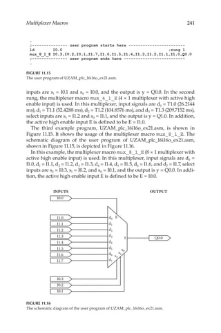 241
Multiplexer Macros
inputs are s1 = I0.1 and s0 = I0.0, and the output is y = Q0.0. In the second
rung, the multiplexer macro mux_4_1_E (4 × 1 multiplexer with active high
enable input) is used. In this multiplexer, input signals are d0 = T1.0 (26.2144
ms), d1 = T1.1 (52.4288 ms), d2 = T1.2 (104.8576 ms), and d3 = T1.3 (209.7152 ms),
select inputs are s1 = I1.2 and s0 = I1.1, and the output is y = Q1.0. In addition,
the active high enable input E is defined to be E = I1.0.
The third example program, UZAM_plc_16i16o_ex21.asm, is shown in
Figure 11.15. It shows the usage of the multiplexer macro mux_8_1_E. The
schematic diagram of the user program of UZAM_plc_16i16o_ex21.asm,
shown in Figure 11.15, is depicted in Figure 11.16.
In this example, the multiplexer macro mux_8_1_E (8 × 1 multiplexer with
active high enable input) is used. In this multiplexer, input signals are d0 =
I1.0, d1 = I1.1, d2 = I1.2, d3 = I1.3, d4 = I1.4, d5 = I1.5, d6 = I1.6, and d7 = I1.7, select
inputs are s2 = I0.3, s1 = I0.2, and s0 = I0.1, and the output is y = Q0.0. In addi-
tion, the active high enable input E is defined to be E = I0.0.
FIGURE 11.15
The user program of UZAM_plc_16i16o_ex21.asm.
INPUTS OUTPUT
Q0.0
y
d0
s0
s1
s2
d1
d2
d3
d4
d5
d6
d7
I0.2
I0.1
I0.3
E
I0.0
I1.0
I1.1
I1.2
I1.3
I1.4
I1.5
I1.6
I1.7
FIGURE 11.16
The schematic diagram of the user program of UZAM_plc_16i16o_ex21.asm.
 
