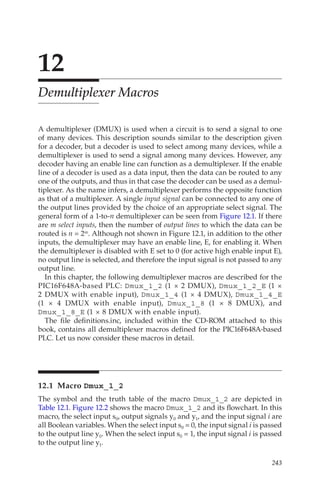 243
12
Demultiplexer Macros
A demultiplexer (DMUX) is used when a circuit is to send a signal to one
of many devices. This description sounds similar to the description given
for a decoder, but a decoder is used to select among many devices, while a
demultiplexer is used to send a signal among many devices. However, any
decoder having an enable line can function as a demultiplexer. If the enable
line of a decoder is used as a data input, then the data can be routed to any
one of the outputs, and thus in that case the decoder can be used as a demul-
tiplexer. As the name infers, a demultiplexer performs the opposite function
as that of a multiplexer. A single input signal can be connected to any one of
the output lines provided by the choice of an appropriate select signal. The
general form of a 1-to-n demultiplexer can be seen from Figure 12.1. If there
are m select inputs, then the number of output lines to which the data can be
routed is n = 2m. Although not shown in Figure 12.1, in addition to the other
inputs, the demultiplexer may have an enable line, E, for enabling it. When
the demultiplexer is disabled with E set to 0 (for active high enable input E),
no output line is selected, and therefore the input signal is not passed to any
output line.
In this chapter, the following demultiplexer macros are described for the
PIC16F648A-based PLC: Dmux_1_2 (1 × 2 DMUX), Dmux_1_2_E (1 ×
2 DMUX with enable input), Dmux_1_4 (1 × 4 DMUX), Dmux_1_4_E
(1 × 4 DMUX with enable input), Dmux_1_8 (1 × 8 DMUX), and
Dmux_1_8_E (1 × 8 DMUX with enable input).
The file definitions.inc, included within the CD-ROM attached to this
book, contains all demultiplexer macros defined for the PIC16F648A-based
PLC. Let us now consider these macros in detail.
12.1 Macro Dmux_1_2
The symbol and the truth table of the macro Dmux_1_2 are depicted in
Table 12.1. Figure 12.2 shows the macro Dmux_1_2 and its flowchart. In this
macro, the select input s0, output signals y0 and y1, and the input signal i are
all Boolean variables. When the select input s0 = 0, the input signal i is passed
to the output line y0. When the select input s0 = 1, the input signal i is passed
to the output line y1.
 