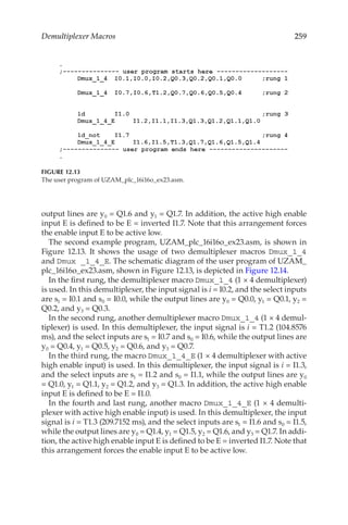 259
Demultiplexer Macros
output lines are y0 = Q1.6 and y1 = Q1.7. In addition, the active high enable
input E is defined to be E = inverted I1.7. Note that this arrangement forces
the enable input E to be active low.
The second example program, UZAM_plc_16i16o_ex23.asm, is shown in
Figure  12.13. It shows the usage of two demultiplexer macros Dmux_1_4
and Dmux _1_4_E. The schematic diagram of the user program of UZAM_
plc_16i16o_ex23.asm, shown in Figure 12.13, is depicted in Figure 12.14.
In the first rung, the demultiplexer macro Dmux_1_4 (1 × 4 demultiplexer)
is used. In this demultiplexer, the input signal is i = I0.2, and the select inputs
are s1 = I0.1 and s0 = I0.0, while the output lines are y0 = Q0.0, y1 = Q0.1, y2 =
Q0.2, and y3 = Q0.3.
In the second rung, another demultiplexer macro Dmux_1_4 (1 × 4 demul-
tiplexer) is used. In this demultiplexer, the input signal is i = T1.2 (104.8576
ms), and the select inputs are s1 = I0.7 and s0 = I0.6, while the output lines are
y0 = Q0.4, y1 = Q0.5, y2 = Q0.6, and y3 = Q0.7.
In the third rung, the macro Dmux_1_4_E (1 × 4 demultiplexer with active
high enable input) is used. In this demultiplexer, the input signal is i = I1.3,
and the select inputs are s1 = I1.2 and s0 = I1.1, while the output lines are y0
= Q1.0, y1 = Q1.1, y2 = Q1.2, and y3 = Q1.3. In addition, the active high enable
input E is defined to be E = I1.0.
In the fourth and last rung, another macro Dmux_1_4_E (1 × 4 demulti-
plexer with active high enable input) is used. In this demultiplexer, the input
signal is i = T1.3 (209.7152 ms), and the select inputs are s1 = I1.6 and s0 = I1.5,
while the output lines are y0 = Q1.4, y1 = Q1.5, y2 = Q1.6, and y3 = Q1.7. In addi-
tion, the active high enable input E is defined to be E = inverted I1.7. Note that
this arrangement forces the enable input E to be active low.
FIGURE 12.13
The user program of UZAM_plc_16i16o_ex23.asm.
 