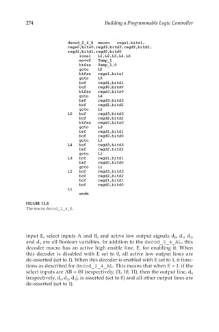 274 Building a Programmable Logic Controller
input E, select inputs A and B, and active low output signals d0, d1, d2,
and d3 are all Boolean variables. In addition to the decod_2_4_AL, this
decoder macro has an active high enable line, E, for enabling it. When
this decoder is disabled with E set to 0, all active low output lines are
de-asserted (set to 1). When this decoder is enabled with E set to 1, it func-
tions as described for decod_2_4_AL. This means that when E = 1: if the
select inputs are AB = 00 (respectively, 01, 10, 11), then the output line, d0
(respectively, d1, d2, d3), is asserted (set to 0) and all other output lines are
de-asserted (set to 1).
FIGURE 13.8
The macro decod_2_4_E.
 