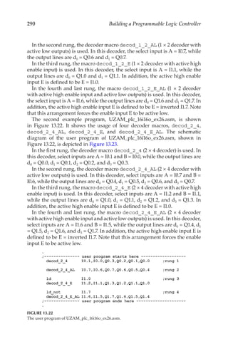 290 Building a Programmable Logic Controller
In the second rung, the decoder macro decod_1_2_AL (1 × 2 decoder with
active low outputs) is used. In this decoder, the select input is A = I0.7, while
the output lines are d0 = Q0.6 and d1 = Q0.7.
In the third rung, the macro decod_1_2_E (1 × 2 decoder with active high
enable input) is used. In this decoder, the select input is A = I1.1, while the
output lines are d0 = Q1.0 and d1 = Q1.1. In addition, the active high enable
input E is defined to be E = I1.0.
In the fourth and last rung, the macro decod_1_2_E_AL (1 × 2 decoder
with active high enable input and active low outputs) is used. In this decoder,
the select input is A = I1.6, while the output lines are d0 = Q1.6 and d1 = Q1.7. In
addition, the active high enable input E is defined to be E = inverted I1.7. Note
that this arrangement forces the enable input E to be active low.
The second example program, UZAM_plc_16i16o_ex26.asm, is shown
in Figure  13.22. It shows the usage of four decoder macros, decod_2_4,
decod_2_4_AL, decod_2_4_E, and decod_2_4_E_AL. The schematic
diagram of the user program of UZAM_plc_16i16o_ex26.asm, shown in
Figure 13.22, is depicted in Figure 13.23.
In the first rung, the decoder macro decod_2_4 (2 × 4 decoder) is used. In
this decoder, select inputs are A = I0.1 and B = I0.0, while the output lines are
d0 = Q0.0, d1 = Q0.1, d2 = Q0.2, and d3 = Q0.3.
In the second rung, the decoder macro decod_2_4_AL (2 × 4 decoder with
active low outputs) is used. In this decoder, select inputs are A = I0.7 and B =
I0.6, while the output lines are d0 = Q0.4, d1 = Q0.5, d2 = Q0.6, and d3 = Q0.7.
In the third rung, the macro decod_2_4_E (2 × 4 decoder with active high
enable input) is used. In this decoder, select inputs are A = I1.2 and B = I1.1,
while the output lines are d0 = Q1.0, d1 = Q1.1, d2 = Q1.2, and d3 = Q1.3. In
addition, the active high enable input E is defined to be E = I1.0.
In the fourth and last rung, the macro decod_2_4_E_AL (2 × 4 decoder
with active high enable input and active low outputs) is used. In this decoder,
select inputs are A = I1.6 and B = I1.5, while the output lines are d0 = Q1.4, d1
= Q1.5, d2 = Q1.6, and d3 = Q1.7. In addition, the active high enable input E is
defined to be E = inverted I1.7. Note that this arrangement forces the enable
input E to be active low.
FIGURE 13.22
The user program of UZAM_plc_16i16o_ex26.asm.
 