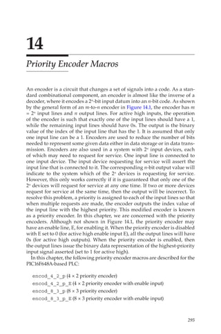 295
14
Priority Encoder Macros
An encoder is a circuit that changes a set of signals into a code. As a stan-
dard combinational component, an encoder is almost like the inverse of a
decoder, where it encodes a 2n-bit input datum into an n-bit code. As shown
by the general form of an m-to-n encoder in Figure 14.1, the encoder has m
= 2n input lines and n output lines. For active high inputs, the operation
of the encoder is such that exactly one of the input lines should have a 1,
while the remaining input lines should have 0s. The output is the binary
value of the index of the input line that has the 1. It is assumed that only
one input line can be a 1. Encoders are used to reduce the number of bits
needed to represent some given data either in data storage or in data trans-
mission. Encoders are also used in a system with 2n input devices, each
of which may need to request for service. One input line is connected to
one input device. The input device requesting for service will assert the
input line that is connected to it. The corresponding n-bit output value will
indicate to the system which of the 2n devices is requesting for service.
However, this only works correctly if it is guaranteed that only one of the
2n devices will request for service at any one time. If two or more devices
request for service at the same time, then the output will be incorrect. To
resolve this problem, a priority is assigned to each of the input lines so that
when multiple requests are made, the encoder outputs the index value of
the input line with the highest priority. This modified encoder is known
as a priority encoder. In this chapter, we are concerned with the priority
encoders. Although not shown in Figure  14.1, the priority encoder may
have an enable line, E, for enabling it. When the priority encoder is disabled
with E set to 0 (for active high enable input E), all the output lines will have
0s (for active high outputs). When the priority encoder is enabled, then
the output lines issue the binary data representation of the highest-priority
input signal asserted (set to 1 for active high).
In this chapter, the following priority encoder macros are described for the
PIC16F648A-based PLC:
encod_4_2_p (4 × 2 priority encoder)
encod_4_2_p_E (4 × 2 priority encoder with enable input)
encod_8_3_p (8 × 3 priority encoder)
encod_8_3_p_E (8 × 3 priority encoder with enable input)
 