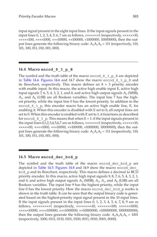 303
Priority Encoder Macros
input signal present in the eight input lines. If the input signals present in the
input lines 0, 1, 2, 3, 4, 5, 6, 7 are as follows, ×××××××1 (respectively, ××××××10,
×××××100, ××××1000, ×××10000, ××100000, ×1000000, 10000000), then the out-
put lines generate the following binary code: A2A1A0 = 111 (respectively, 110,
101, 100, 011, 010, 001, 000).
14.4 Macro encod_8_3_p_E
The symbol and the truth table of the macro encod_8_3_p_E are depicted
in Table 14.4. Figures 14.6 and 14.7 show the macro encod_8_3_p_E and
its flowchart, respectively. This macro defines an 8 × 3 priority encoder
with enable input. In this macro, the active high enable input E, active high
input signals 7, 6, 5, 4, 3, 2, 1, and 0, and active high output signals A2 (MSB),
A1, and A0 (LSB) are all Boolean variables. The input line 7 has the high-
est priority, while the input line 0 has the lowest priority. In addition to the
encod_8_3_p, this encoder macro has an active high enable line, E, for
enabling it. When this encoder is disabled with E set to 0, all output lines are
set to 0. When this encoder is enabled with E set to 1, it functions as described
for encod_8_3_p. This means that when E = 1: if the input signals present in
the input lines 0,1,2,3,4,5,6,7 are as follows, ×××××××1 (respectively, ××××××10,
×××××00, ××××1000, ×××10000, ××100000, ×1000000, 10000000), then the out-
put lines generate the following binary code: A2A1A0 = 111 (respectively, 110,
101, 100, 011, 010, 001, 000).
14.5 Macro encod_dec_bcd_p
The symbol and the truth table of the macro encod_dec_bcd_p are
depicted in Table 14.5. Figures 14.8 and 14.9 show the macro encod_dec_
bcd_p and its flowchart, respectively. This macro defines a decimal to BCD
priority encoder. In this macro, active high input signals 9, 8, 7, 6, 5, 4, 3, 2, 1,
and 0, and active high output signals A3 (MSB), A2, A1, and A0 (LSB) are all
Boolean variables. The input line 9 has the highest priority, while the input
line 0 has the lowest priority. How the macro encod_dec_bcd_p works is
shown in the truth table. It can be seen that the output binary code is gener-
ated based on the highest-priority input signal present in the 10 input lines.
If the input signals present in the input lines 0, 1, 2, 3, 4, 5, 6, 7, 8, 9 are as
follows, ×××××××××1 (respectively, ××××××××10, ×××××××100, ××××××1000,
×××××10000, ××××100000, ×××1000000, ××10000000, ×100000000, 1000000000),
then the output lines generate the following binary code: A3A2A1A0 = 1001
(respectively, 1000, 0111, 0110, 0101, 0100, 0011, 0010, 0001, 0000).
 