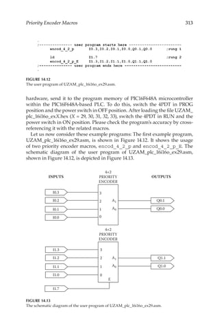 313
Priority Encoder Macros
hardware, send it to the program memory of PIC16F648A microcontroller
within the PIC16F648A-based PLC. To do this, switch the 4PDT in PROG
position and the power switch in OFF position. After loading the file UZAM_
plc_16i16o_exX.hex (X = 29, 30, 31, 32, 33), switch the 4PDT in RUN and the
power switch in ON position. Please check the program’s accuracy by cross-
referencing it with the related macros.
Let us now consider these example programs: The first example program,
UZAM_plc_16i16o_ex29.asm, is shown in Figure 14.12. It shows the usage
of two priority encoder macros, encod_4_2_p and encod_4_2_p_E. The
schematic diagram of the user program of UZAM_plc_16i16o_ex29.asm,
shown in Figure 14.12, is depicted in Figure 14.13.
FIGURE 14.12
The user program of UZAM_plc_16i16o_ex29.asm.
I0.1
Q0.1
Q0.0
I0.0
3
2
1
0
I0.3
I0.2
I1.1
Q1.1
Q1.0
I1.0
I1.7
E
A1
3
2
1
0
A0
A1
A0
I1.3
I1.2
4×2
PRIORITY
ENCODER
4×2
PRIORITY
ENCODER
INPUTS OUTPUTS
FIGURE 14.13
The schematic diagram of the user program of UZAM_plc_16i16o_ex29.asm.
 