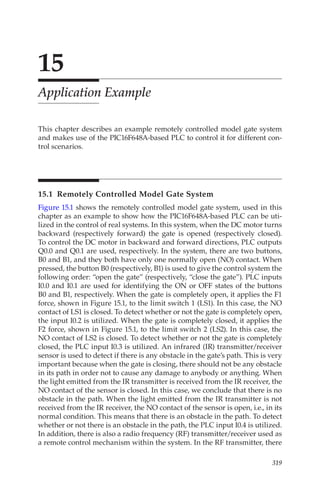 319
15
Application Example
This chapter describes an example remotely controlled model gate system
and makes use of the PIC16F648A-based PLC to control it for different con-
trol scenarios.
15.1  Remotely Controlled Model Gate System
Figure 15.1 shows the remotely controlled model gate system, used in this
chapter as an example to show how the PIC16F648A-based PLC can be uti-
lized in the control of real systems. In this system, when the DC motor turns
backward (respectively forward) the gate is opened (respectively closed).
To control the DC motor in backward and forward directions, PLC outputs
Q0.0 and Q0.1 are used, respectively. In the system, there are two buttons,
B0 and B1, and they both have only one normally open (NO) contact. When
pressed, the button B0 (respectively, B1) is used to give the control system the
following order: “open the gate” (respectively, “close the gate”). PLC inputs
I0.0 and I0.1 are used for identifying the ON or OFF states of the buttons
B0 and B1, respectively. When the gate is completely open, it applies the F1
force, shown in Figure 15.1, to the limit switch 1 (LS1). In this case, the NO
contact of LS1 is closed. To detect whether or not the gate is completely open,
the input I0.2 is utilized. When the gate is completely closed, it applies the
F2 force, shown in Figure 15.1, to the limit switch 2 (LS2). In this case, the
NO contact of LS2 is closed. To detect whether or not the gate is completely
closed, the PLC input I0.3 is utilized. An infrared (IR) transmitter/receiver
sensor is used to detect if there is any obstacle in the gate’s path. This is very
important because when the gate is closing, there should not be any obstacle
in its path in order not to cause any damage to anybody or anything. When
the light emitted from the IR transmitter is received from the IR receiver, the
NO contact of the sensor is closed. In this case, we conclude that there is no
obstacle in the path. When the light emitted from the IR transmitter is not
received from the IR receiver, the NO contact of the sensor is open, i.e., in its
normal condition. This means that there is an obstacle in the path. To detect
whether or not there is an obstacle in the path, the PLC input I0.4 is utilized.
In addition, there is also a radio frequency (RF) transmitter/receiver used as
a remote control mechanism within the system. In the RF transmitter, there
 