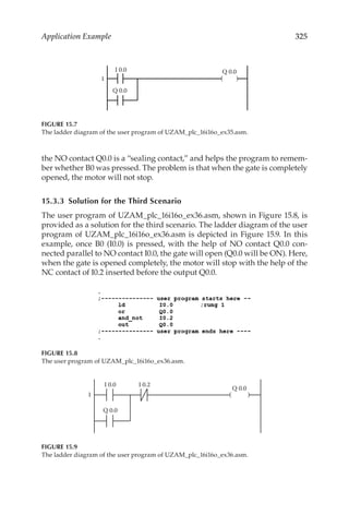 325
Application Example
the NO contact Q0.0 is a “sealing contact,” and helps the program to remem-
ber whether B0 was pressed. The problem is that when the gate is completely
opened, the motor will not stop.
15.3.3  Solution for the Third Scenario
The user program of UZAM_plc_16i16o_ex36.asm, shown in Figure 15.8, is
provided as a solution for the third scenario. The ladder diagram of the user
program of UZAM_plc_16i16o_ex36.asm is depicted in Figure 15.9. In this
example, once B0 (I0.0) is pressed, with the help of NO contact Q0.0 con-
nected parallel to NO contact I0.0, the gate will open (Q0.0 will be ON). Here,
when the gate is opened completely, the motor will stop with the help of the
NC contact of I0.2 inserted before the output Q0.0.
1 ( )
I 0.0 Q 0.0
Q 0.0
FIGURE 15.7
The ladder diagram of the user program of UZAM_plc_16i16o_ex35.asm.
FIGURE 15.8
The user program of UZAM_plc_16i16o_ex36.asm.
1 ( )
I 0.0
Q 0.0
Q 0.0
I 0.2
FIGURE 15.9
The ladder diagram of the user program of UZAM_plc_16i16o_ex36.asm.
 