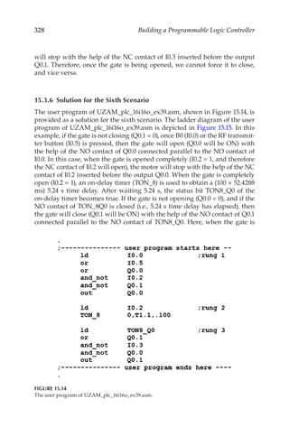328 Building a Programmable Logic Controller
will stop with the help of the NC contact of I0.3 inserted before the output
Q0.1. Therefore, once the gate is being opened, we cannot force it to close,
and vice versa.
15.3.6  Solution for the Sixth Scenario
The user program of UZAM_plc_16i16o_ex39.asm, shown in Figure 15.14, is
provided as a solution for the sixth scenario. The ladder diagram of the user
program of UZAM_plc_16i16o_ex39.asm is depicted in Figure 15.15. In this
example, if the gate is not closing (Q0.1 = 0), once B0 (I0.0) or the RF transmit-
ter button (I0.5) is pressed, then the gate will open (Q0.0 will be ON) with
the help of the NO contact of Q0.0 connected parallel to the NO contact of
I0.0. In this case, when the gate is opened completely (I0.2 = 1, and therefore
the NC contact of I0.2 will open), the motor will stop with the help of the NC
contact of I0.2 inserted before the output Q0.0. When the gate is completely
open (I0.2 = 1), an on-delay timer (TON_8) is used to obtain a (100 × 52.4288
ms) 5.24 s time delay. After waiting 5.24 s, the status bit TON8_Q0 of the
on-delay timer becomes true. If the gate is not opening (Q0.0 = 0), and if the
NO contact of TON_8Q0 is closed (i.e., 5.24 s time delay has elapsed), then
the gate will close (Q0.1 will be ON) with the help of the NO contact of Q0.1
connected parallel to the NO contact of TON8_Q0. Here, when the gate is
FIGURE 15.14
The user program of UZAM_plc_16i16o_ex39.asm.
 
