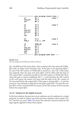 330 Building a Programmable Logic Controller
(10 × 52.4288 ms) 5.24 s time delay. After waiting 5.24 s, the status bit TON8_
Q0 of the on-delay timer becomes true. If the gate is not opening (Q0.0 =
0), and if the NO contact of TON8_Q0 is closed (i.e., the 5.24 s time delay
has elapsed), then the gate will close (Q0.1 will be ON) with the help of
NO contact Q0.1 connected parallel to the NO contact of TON8_Q0. Here,
when the gate is closed completely (I0.3 = 1, and therefore the NC contact
of I0.3 will open), the motor will stop with the help of the NC contact of
I0.3 inserted before the output Q0.1. If the gate is closing (Q0.1 = 1) and the
presence of an obstacle is detected in the gate’s path (I0.4 = 0), then the out-
put Q0.1 will be switched OFF by means of the NO contact of I0.4 inserted
before the output Q0.1.
15.3.8	 Solution for the Eighth Scenario
In this last solution, the previous seven solutions are all combined in a single
program. In order to choose one of the previous solutions, three inputs, I1.2,
I1.1, and I1.0, are used. Table 15.2 shows the selected scenarios based on the
logic signals applied to these three inputs.
FIGURE 15.16
The user program of UZAM_plc_16i16o_ex40.asm.
 