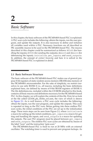 11
2
Basic Software
In this chapter, the basic software of the PIC16F648A-based PLC is explained.
A PLC scan cycle includes the following: obtain the inputs, run the user pro-
gram, and update the outputs. It is also necessary to define and initialize
all variables used within a PLC. Necessary functions are all described as
PIC assembly macros to be used in the PIC16F648A-based PLC. The macros
described in this chapter could be summarized as follows: HC165 (for han-
dling the inputs), HC595 (for sending the outputs), dbncr0 and dbncr1 (for
debouncing the inputs), initialize, get_inputs, and send_outputs.
In addition, the concept of contact bouncing and how it is solved in the
PIC16F648A-based PLC is explained in detail.
2.1  Basic Software Structure
The basic software of the PIC16F648A-based PLC makes use of general pur-
pose 8-bit registers of static random-access memory (SRAM) data memory of
the PIC16F648A microcontroller. For the sake of simplicity, we restrict our-
selves to use only BANK 0; i.e., all macros, including the basic definitions
explained here, are defined by means of 8-bit SRAM registers of BANK 0.
The file definitions.inc, included within the CD-ROM attached to this book,
contains all basic macros and definitions necessary for the PIC16F648A-based
PLC. In this chapter, we will explain the contents of this file. First, let us look
at the file called UZAM_plc_16i16o_ex1.asm, the view of which is shown
in Figure 2.1. As is well known, a PLC scan cycle includes the following:
obtain the inputs, run the user program, and update the outputs. This cycle
is repeated as long as the PLC runs. Before getting into these endless PLC
scan cycles, the initial conditions of the PLC are set up in the initialization
stage. These main steps can be seen from Figure 2.1, where initialize is
a macro for setting up the initial conditions, get_inputs is a macro for get-
ting and handling the inputs, and send_outputs is a macro for updating
the outputs. The user PLC program must be placed between get_inputs
and send_outputs. The endless PLC scan cycles are obtained by means of
the label “scan” and the instruction “goto scan.”
The PIC16F648A-based PLC is fixed to run at 20 MHz with an external
oscillator. The watchdog timer is used to prevent user program lockups. As
 