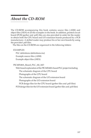 337
About the CD-ROM
The CD-ROM accompanying this book contains source files (.ASM) and
object files (.HEX) of all the examples in the book. In addition, printed circuit
board (PCB) (gerber and .pdf) files are also provided in order for the reader
to obtain both the CPU board and I/O extension boards produced by a PCB
manufacturer. A skilled reader may produce his or her own boards by using
the provided .pdf files.
The files on the CD-ROM are organized in the following folders:
EXAMPLES
PLC definitions (definitions.inc)
Example source files (.ASM)
Example object files (.HEX)
PIC16F648A_Based_PLC_16I_16O
Web-basedexplanationofthePIC16F648A-basedPLCprojectincluding
	 The schematic diagram of the CPU board
	 Photographs of the CPU board
	 The schematic diagram of the I/O extension board
	 Photographs of the I/O extension board
	 PCB design files for the CPU board (gerber files and .pdf files)
	 PCB design files for the I/O extension board (gerber files and .pdf files)
 