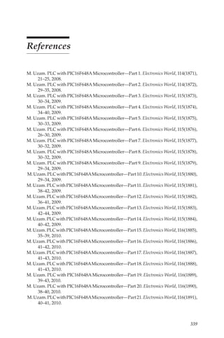 339
References
M. Uzam. PLC with PIC16F648AMicrocontroller—Part 1. Electronics World, 114(1871),
21–25, 2008.
M. Uzam. PLC with PIC16F648AMicrocontroller—Part 2. Electronics World, 114(1872),
29–35, 2008.
M. Uzam. PLC with PIC16F648AMicrocontroller—Part 3. Electronics World, 115(1873),
30–34, 2009.
M. Uzam. PLC with PIC16F648AMicrocontroller—Part 4. Electronics World, 115(1874),
34–40, 2009.
M. Uzam. PLC with PIC16F648AMicrocontroller—Part 5. Electronics World, 115(1875),
30–33, 2009.
M. Uzam. PLC with PIC16F648AMicrocontroller—Part 6. Electronics World, 115(1876),
26–30, 2009.
M. Uzam. PLC with PIC16F648AMicrocontroller—Part 7. Electronics World, 115(1877),
30–32, 2009.
M. Uzam. PLC with PIC16F648AMicrocontroller—Part 8. Electronics World, 115(1878),
30–32, 2009.
M. Uzam. PLC with PIC16F648AMicrocontroller—Part 9. Electronics World, 115(1879),
29–34, 2009.
M.Uzam.PLCwithPIC16F648AMicrocontroller—Part10.ElectronicsWorld, 115(1880),
29–34, 2009.
M.Uzam.PLCwithPIC16F648AMicrocontroller—Part11.ElectronicsWorld, 115(1881),
38–42, 2009.
M.Uzam.PLCwithPIC16F648AMicrocontroller—Part12.ElectronicsWorld, 115(1882),
36–41, 2009.
M.Uzam.PLCwithPIC16F648AMicrocontroller—Part13.ElectronicsWorld, 115(1883),
42–44, 2009.
M.Uzam.PLCwithPIC16F648AMicrocontroller—Part14.ElectronicsWorld, 115(1884),
40–42, 2009.
M.Uzam.PLCwithPIC16F648AMicrocontroller—Part15.ElectronicsWorld, 116(1885),
35–39, 2010.
M.Uzam.PLCwithPIC16F648AMicrocontroller—Part16.ElectronicsWorld, 116(1886),
41–42, 2010.
M.Uzam.PLCwithPIC16F648AMicrocontroller—Part17.ElectronicsWorld, 116(1887),
41–43, 2010.
M.Uzam.PLCwithPIC16F648AMicrocontroller—Part18.ElectronicsWorld, 116(1888),
41–43, 2010.
M. Uzam. PLC with PIC16F648A Microcontroller—Part 19. Electronics World, 116(1889),
39–43, 2010.
M. Uzam. PLC with PIC16F648A Microcontroller—Part 20. Electronics World, 116(1890),
38–40, 2010.
M.Uzam.PLCwithPIC16F648AMicrocontroller—Part21.ElectronicsWorld, 116(1891),
40–41, 2010.
 