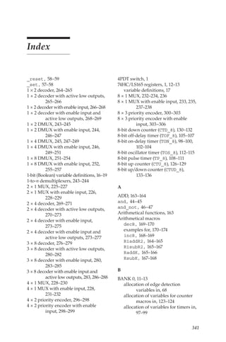 341
Index
_reset, 58–59
_set, 57–58
1 × 2 decoder, 264–265
1 × 2 decoder with active low outputs,
265–266
1 × 2 decoder with enable input, 266–268
1 × 2 decoder with enable input and
active low outputs, 268–269
1 × 2 DMUX, 243–245
1 × 2 DMUX with enable input, 244,
246–247
1 × 4 DMUX, 245, 247–249
1 × 4 DMUX with enable input, 246,
249–251
1 × 8 DMUX, 251–254
1 × 8 DMUX with enable input, 252,
255–257
1-bit (Boolean) variable definitions, 16–19
1-to-n demultiplexers, 243–244
2 × 1 MUX, 225–227
2 × 1 MUX with enable input, 226,
228–229
2 × 4 decoder, 269–271
2 × 4 decoder with active low outputs,
270–273
2 × 4 decoder with enable input,
273–275
2 × 4 decoder with enable input and
active low outputs, 273–277
3 × 8 decoder, 276–279
3 × 8 decoder with active low outputs,
280–282
3 × 8 decoder with enable input, 280,
283–285
3 × 8 decoder with enable input and
active low outputs, 283, 286–288
4 × 1 MUX, 228–230
4 × 1 MUX with enable input, 228,
231–232
4 × 2 priority encoder, 296–298
4 × 2 priority encoder with enable
input, 298–299
4PDT switch, 1
74HC/LS165 registers, 1, 12–13
variable definitions, 17
8 × 1 MUX, 232–234, 236
8 × 1 MUX with enable input, 233, 235,
237–238
8 × 3 priority encoder, 300–303
8 × 3 priority encoder with enable
input, 303–306
8-bit down counter (CTD_8), 130–132
8-bit off-delay timer (TOF_8), 105–107
8-bit on-delay timer (TON_8), 98–100,
102–104
8-bit oscillator timer (TOS_8), 112–115
8-bit pulse timer (TP_8), 108–111
8-bit up counter (CTU_8), 126–129
8-bit up/down counter (CTUD_8),
133–136
A
ADD, 163–164
and, 44–45
and_not, 46–47
Arithmetical functions, 163
Arithmetical macros
decR, 169–170
examples for, 170–174
incR, 168–169
R1addR2, 164–165
R1subR2, 165–167
RaddK, 165–166
RsubK, 167–168
B
BANK 0, 11–13
allocation of edge detection
variables in, 68
allocation of variables for counter
macros in, 123–124
allocation of variables for timers in,
97–99
 