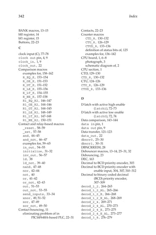 342 Index
BANK macros, 13–15
bI0 register, 14
bI1 register, 15
Buttons, 22–23
C
clock input (C), 77–78
clock out pin, 4, 9
clock_in, 1, 9
clock_out, 22
Comparison macros
examples for, 158–162
R_EQ_K, 153–154
R_GE_K, 151–153
R_GT_K, 151–152
R_LE_K, 155–156
R_LT_K, 154–155
R_NE_K, 157–158
R1_EQ_R2, 146–147
R1_GE_R2, 144–146
R1_GT_R2, 144–145
R1_LE_R2, 148–149
R1_LT_R2, 147–148
R1_NE_R2, 150–151
Contact and relay-based macros
_reset, 58–59
_set, 57–58
and, 44–45
and_not, 46–47
examples for, 59–65
in_out, 54–55
initialize, 31–32
inv_out, 56–57
ld, 38
ld_not, 39–40
nand, 47–48
nor, 42–44
not, 40
or, 41–42
or_not, 42–43
out, 51–53
out_not, 53–55
send_inputs, 33–34
xnor, 49, 51–52
xor, 47–49
xor_not, 49–50
Contact bouncing, 11
eliminating problem of in
PIC16F648A-based PLC, 22–31
Contacts, 22–23
Counter macros
CTD_8, 130–132
CTU_8, 126–129
CTUD_8, 133–136
definition of status bits of, 125
examples for, 136–142
CPU board, 1, 6–8
photograph, 3
schematic diagram of, 2
CPU section, 1
CTD, 129–130
CTD_8, 130–132
CTU, 124–126
CTU_8, 126–129
CTUD_8, 133–136
D
D latch with active high enable
(latch1), 72–73
D latch with active low enable
(latch0), 72, 74
Data comparison, 143–144
data in pin, 1
data out pin, 9
Data transfer, 121–123
data_out, 22
dbncr0, 25–30
dbncr1, 30–31
DBNCRRED0, 28
Debouncer macros, 13–14, 25–31, 32
Debouncing, 23
DEC, 163
Decimal to BCD priority encoder, 303
Decimal to BCD priority encoder with
enable input, 304, 307, 310–312
Decimal to binary coded decimal
(BCD) priority encoder,
307–309
decod_1_2, 264–265
decod_1_2_AL, 265–266
decod_1_2_E, 266–268
decod_1_2_E_AL, 268–269
decod_2_4, 269–271
decod_2_4_AL, 270–273
decod_2_4_E, 273–275
decod_2_4_E_AL, 273–277
decod_3_8, 276–279
 