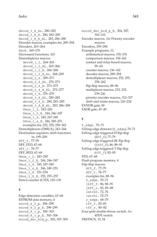 343
Index
decod_3_8_AL, 280–282
decod_3_8_E, 280, 283–285
decod_3_8_E_AL, 283, 286–288
Decoder macros, examples for, 289–294
Decoders, 263–264
decR, 169–170
Decrement functions, 163
Demultiplexer macros
decod_1_2, 264–265
decod_1_2_AL, 265–266
decod_1_2_E, 266–268
decod_1_2_E_AL, 268–269
decod_2_4, 269–271
decod_2_4_AL, 270–273
decod_2_4_E, 273–275
decod_2_4_E_AL, 273–277
decod_3_8, 276–279
decod_3_8_AL, 280–282
decod_3_8_E, 280, 283–285
decod_3_8_E_AL, 283, 286–288
Dmux_1_2, 243–245
Dmux_1_2_E, 244, 246–247
Dmux_1_4, 245, 247–249
Dmux_1_4_E, 246, 249–251
examples for, 252, 255, 258–262
Demultiplexers (DMUX), 243–244
Destination registers, shift functions
in, 199–200
dff_f, 77–79
DFF_FED, 67–68
dff_r, 74–77
DFF_RED, 67–68
Dmux_1_2, 243–245
Dmux_1_2_E, 244, 246–247
Dmux_1_4, 245, 247–249
Dmux_1_4_E, 246, 249–251
Dmux_1_8, 251–254
Dmux_1_8_E, 252, 255–257
Down counter (CTD), 129–130
E
Edge detection variables, 67–68
EEPROM data memory, 4
encod_4_2_p, 296–298
encod_4_2_p_E, 298–299
encod_8_3_p, 300–303
encod_8_3_p_E, 303–306
encod_dec_bcd_p, 303, 307–309
encod_dec_bcd_p_E, 304, 307,
310–312
Encoder macros. See Priority encoder
macros
Encoders, 295–296
Example programs, 12
arithmetical macros, 170–174
comparison macros, 158–162
contact and relay-based macros,
59–65
counter macros, 136–142
decoder macros, 289–294
demultiplexer macros, 252, 255,
258–262
flip-flop macros, 88–96
multiplexer macros, 233, 235,
239–241
priority encoder macros, 312–317
shift and rotate macros, 210–224
EXNOR gate, 49
EXOR gate, 47–49
F
f_edge, 70–71
Falling edge detector (f_edge), 70–71
Falling edge triggered D flip-flop
(dff_f), 77–79
Falling edge triggered JK flip-flop
(jkff_f), 86, 88–91
Falling edge triggered T flip-flop
(tff_f), 82–85
FED, 67–68
Flash program memory, 4
Flip-flop macros
dff_f, 77–79
dff_r, 74–77
examples for, 88–96
f_edge, 70–71
jkff_f, 86, 88–91
jkff_r, 82, 85–88
latch0, 72, 74
latch1, 72–73
r_edge, 68–70
tff_f, 82–85
tff_r, 80–82
Four-pole double-throw switch. See
4PDT switch
FRSTSCN, 19, 34
 