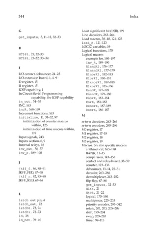 344 Index
G
get_inputs, 5, 11–12, 32–33
H
HC165, 21, 32–33
HC595, 21–22, 33–34
I
I/O contact debouncer, 24–25
I/O extension board, 1, 4–9
I0 register, 15
I1 register, 15
ICSP capability, 1
In Circuit Serial Programming
capability. See ICSP capability
in_out, 54–55
INC, 163
incR, 168–169
Increment functions, 163
initialize, 11, 31–32, 97
initialization of counter macros
within, 125
initialization of time macros within,
101
Input signals, 243
Inputs section, 6, 9
Internal relays, 18
inv_out, 56–57
inv_R, 189–190
J
jkff_f, 86, 88–91
JKFF_FED, 67–68
jkff_r, 82, 85–88
JKFF_RED, 67–68
L
latch out pin, 4
latch_out, 22
latch0, 72, 74
latch1, 72–73
ld, 38
ld_not, 39–40
Least significant bit (LSB), 199
Line decoders, 263–264
Load macros, 38–40, 121–123
load_R, 121–123
LOGIC variables, 19
Logical functions, 175
Logical macros
example for, 190–197
inv_R, 189–190
R1andR2, 176–177
R1nandR2, 177–179
R1norR2, 182–183
R1orR2, 180–181
R1xnorR2, 187–188
R1xorR2, 185–186
RandK, 177–178
RnandK, 179–180
RnorK, 183–184
RorK, 181–182
RxnorK, 187–189
RxorK, 186–187
M
m-to-n decoders, 263–264
m-to-n encoders, 295–296
M0 register, 17
M1 register, 17–18
M2 register, 18
M3 register, 19
Macros. See also specific macros
arithmetical, 163–170
BANK, 13–15
comparison, 143–158
contact and relay-based, 38–59
counter, 123–136
debouncer, 13–14, 25–31
decoder, 263–286
demultiplexer, 243–252
flip-flop, 67–88
get_inputs, 32–33
H165, 21
H595, 21–22
logical, 175–190
multiplexer, 225–233
priority encoder, 295–312
rotate, 201, 203, 205–209
shift, 199–204
swap, 209–210
timer, 97–115
 