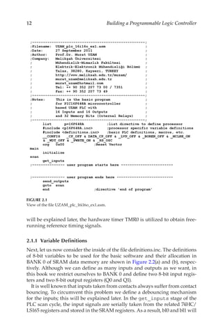12 Building a Programmable Logic Controller
will be explained later, the hardware timer TMR0 is utilized to obtain free-
running reference timing signals.
2.1.1  Variable Definitions
Next, let us now consider the inside of the file definitions.inc. The definitions
of 8-bit variables to be used for the basic software and their allocation in
BANK 0 of SRAM data memory are shown in Figure 2.2(a) and (b), respec-
tively. Although we can define as many inputs and outputs as we want, in
this book we restrict ourselves to BANK 0 and define two 8-bit input regis-
ters and two 8-bit output registers (Q0 and Q1).
It is well known that inputs taken from contacts always suffer from contact
bouncing. To circumvent this problem we define a debouncing mechanism
for the inputs; this will be explained later. In the get_inputs stage of the
PLC scan cycle, the input signals are serially taken from the related 74HC/
LS165 registers and stored in the SRAM registers. As a result, bI0 and bI1 will
FIGURE 2.1
View of the file UZAM_plc_16i16o_ex1.asm.
 