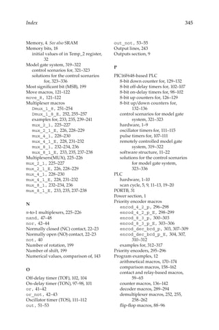 345
Index
Memory, 4. See also SRAM
Memory bits, 18
initial values of in Temp_2 register,
32
Model gate system, 319–322
control scenarios for, 321–323
solutions for the control scenarios
for, 323–336
Most significant bit (MSB), 199
Move macros, 121–122
move_R, 121–122
Multiplexer macros
Dmux_1_8, 251–254
Dmux_1_8_E, 252, 255–257
examples for, 233, 235, 239–241
mux_2_1, 225–227
mux_2_1_E, 226, 228–229
mux_4_1, 228–230
mux_4_1_E, 228, 231–232
mux_8_1, 232–234, 236
mux_8_1_E, 233, 235, 237–238
Multiplexers(MUX), 225–226
mux_2_1, 225–227
mux_2_1_E, 226, 228–229
mux_4_1, 228–230
mux_4_1_E, 228, 231–232
mux_8_1, 232–234, 236
mux_8_1_E, 233, 235, 237–238
N
n-to-1 multiplexers, 225–226
nand, 47–48
nor, 42–44
Normally closed (NC) contact, 22–23
Normally open (NO) contact, 22–23
not, 40
Number of rotation, 199
Number of shift, 199
Numerical values, comparison of, 143
O
Off-delay timer (TOF), 102, 104
On-delay timer (TON), 97–98, 101
or, 41–42
or_not, 42–43
Oscillator timer (TOS), 111–112
out, 51–53
out_not, 53–55
Output lines, 243
Outputs section, 9
P
PIC16F648-based PLC
8-bit down counter for, 129–132
8-bit off-delay timers for, 102–107
8-bit on-delay timers for, 98–102
8-bit up counters for, 126–129
8-bit up/down counters for,
132–136
control scenarios for model gate
system, 321–323
hardware, 1–9
oscillator timers for, 111–115
pulse timers for, 107–111
remotely controlled model gate
system, 319–322
software structure, 11–22
solutions for the control scenarios
for model gate system,
323–336
PLC
hardware, 1–10
scan cycle, 5, 9, 11–13, 19–20
PORTB, 31
Power section, 1
Priority encoder macros
encod_4_2_p, 296–298
encod_4_2_p_E, 298–299
encod_8_3_p, 300–303
encod_8_3_p_E, 303–306
encod_dec_bcd_p, 303, 307–309
encod_dec_bcd_p_E, 304, 307,
310–312
examples for, 312–317
Priority encoders, 295–296
Program examples, 12
arithmetical macros, 170–174
comparison macros, 158–162
contact and relay-based macros,
59–65
counter macros, 136–142
decoder macros, 289–294
demultiplexer macros, 252, 255,
258–262
flip-flop macros, 88–96
 