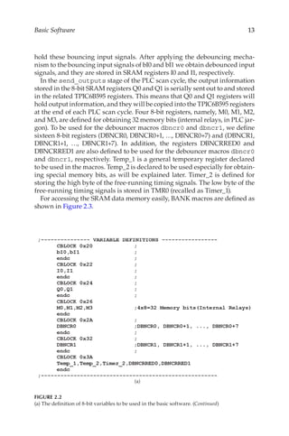 13
Basic Software
hold these bouncing input signals. After applying the debouncing mecha-
nism to the bouncing input signals of bI0 and bI1 we obtain debounced input
signals, and they are stored in SRAM registers I0 and I1, respectively.
In the send_outputs stage of the PLC scan cycle, the output information
stored in the 8-bit SRAM registers Q0 and Q1 is serially sent out to and stored
in the related TPIC6B595 registers. This means that Q0 and Q1 registers will
hold output information, and they will be copied into the TPIC6B595 registers
at the end of each PLC scan cycle. Four 8-bit registers, namely, M0, M1, M2,
and M3, are defined for obtaining 32 memory bits (internal relays, in PLC jar-
gon). To be used for the debouncer macros dbncr0 and dbncr1, we define
sixteen 8-bit registers (DBNCR0, DBNCR0+1, …, DBNCR0+7) and (DBNCR1,
DBNCR1+1, …, DBNCR1+7). In addition, the registers DBNCRRED0 and
DBNCRRED1 are also defined to be used for the debouncer macros dbncr0
and dbncr1, respectively. Temp_1 is a general temporary register declared
to be used in the macros. Temp_2 is declared to be used especially for obtain-
ing special memory bits, as will be explained later. Timer_2 is defined for
storing the high byte of the free-running timing signals. The low byte of the
free-running timing signals is stored in TMR0 (recalled as Timer_1).
For accessing the SRAM data memory easily, BANK macros are defined as
shown in Figure 2.3.
(a)
FIGURE 2.2
(a) The definition of 8-bit variables to be used in the basic software. (Continued)
 