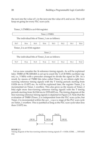 20 Building a Programmable Logic Controller
the next one the value of 1, in the next one the value of 0, and so on. This will
keep on going for every PLC scan cycle.
Timer_1 (TMR0) is an 8-bit register:
Timer_1 (TMR0)
The individual bits of Timer_1 are as follows:
T0.7 T0.6 T0.5 T0.4 T0.3 T0.2 T0.1 T0.0
Timer_2 is an 8-bit register:
Timer_2
The individual bits of Timer_2 are as follows:
T1.7 T1.6 T1.5 T1.4 T1.3 T1.2 T1.1 T1.0
Let us now consider the 16 reference timing signals. As will be explained
later, TMR0 of PIC16F648A is set up to count the ¼ of 20 MHz oscillator sig-
nal, i.e., 5 MHz with a prescaler arranged to divide the signal to 256. As a
result, by means of TMR0 bits (also called Timer_1), we obtain eight free-
running reference timing signals with the T timing periods starting from
0.1024 ms to 13.1072 ms. As will be explained later, the register Timer_2 is
incremented on Timer_1 overflow. This also gives us (by means of Timer_2
bits) eight more free-running reference timing signals with the T timing
periods starting from 26.2144 ms to 3355.4432 ms. The timing diagram of the
free-running reference timing signals is depicted in Figure 2.5. Note that the
evaluation of TMR0 (Timer_1) is independent from the PLC scan cycles, but
Timer_2 is incremented within the get_inputs stage of the PLC scan cycle
on Timer_1 overflow. This is justified as long as the PLC scan cycle takes less
than 13.1072 ms.
T
Off (0) Off (0) Off (0)
On (1) On (1)
FIGURE 2.5
Timing diagram of the free-running reference timing signals (T = 0.1024, 0.2048, …, 3355.4432
ms).
 