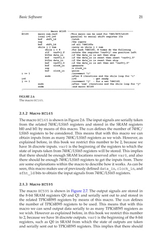 21
Basic Software
2.1.2 Macro HC165
The macro HC165 is shown in Figure 2.6. The input signals are serially taken
from the related 74HC/LS165 registers and stored in the SRAM registers
bI0 and bI1 by means of this macro. The num defines the number of 74HC/
LS165 registers to be considered. This means that with this macro we can
obtain inputs from as many 74HC/LS165 registers as we wish. However, as
explained before, in this book we restrict this number to be 2, because we
have 16 discrete inputs. var0 is the beginning of the registers to which the
state of inputs taken from 74HC/LS165 registers will be stored. This implies
that there should be enough SRAM locations reserved after var0, and also
there should be enough 74HC/LS165 registers to get the inputs from. There
are some explanations within the macro to describe how it works. As can be
seen, this macro makes use of previously defined data_in, clock_in, and
sfht_ld bits to obtain the input signals from 74HC/LS165 registers.
2.1.3 Macro HC595
The macro HC595 is shown in Figure 2.7. The output signals are stored in
the 8-bit SRAM registers Q0 and Q1 and serially sent out to and stored in
the related TPIC6B595 registers by means of this macro. The num defines
the number of TPIC6B595 registers to be used. This means that with this
macro we can send output data serially to as many TPIC6B595 registers as
we wish. However as explained before, in this book we restrict this number
to 2, because we have 16 discrete outputs. var0 is the beginning of the 8-bit
registers, such as Q0 in SRAM from which the state of outputs are taken
and serially sent out to TPIC6B595 registers. This implies that there should
FIGURE 2.6
The macro HC165.
 