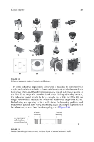 23
Basic Software
In some industrial applications debouncing is required to eliminate both
mechanical and electrical effects. Most switches seem to exhibit bounce dura-
tion under 10 ms, and therefore it is reasonable to pick a debounce period in
the 20 to 50 ms range. On the other hand, when dealing with relay contacts,
the debounce period should be large enough, i.e., within the 20 to 200 ms
range. Nevertheless, a reasonable switch will not bounce longer than 500 ms.
Both closing and opening contacts suffer from the bouncing problem, and
therefore in general, both rising and falling edges of an input signal should
be debounced, as seen from the timing diagram of Figure 2.10.
1 2 3
5 6 7 8
9 10
11 12
13 14 15 16
4
FIGURE 2.8
Different types and makes of switches and buttons.
1
0
Contact
bouncing
An input signal
suffering from
contact bouncing
Contact
bouncing
FIGURE 2.9
Contact bouncing problem, causing an input signal to bounce between 0 and 1.
 