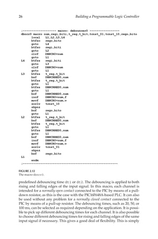 26 Building a Programmable Logic Controller
predefined debouncing time dt1 or dt2. The debouncing is applied to both
rising and falling edges of the input signal. In this macro, each channel is
intended for a normally open contact connected to the PIC by means of a pull-
down resistor, as this is the case with the PIC16F648A-based PLC. It can also
be used without any problem for a normally closed contact connected to the
PIC by means of a pull-up resistor. The debouncing times, such as 20, 50, or
100 ms, can be selected as required depending on the application. It is possi-
ble to pick up different debouncing times for each channel. It is also possible
to choose different debouncing times for rising and falling edges of the same
input signal if necessary. This gives a good deal of flexibility. This is simply
FIGURE 2.12
The macro dbncr0.
 
