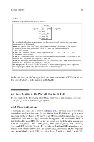 31
Basic Software
is also necessary to define eight 8-bit variables in successive SRAM locations,
the first of which is to be defined as DBNCR1.
2.3  Basic Macros of the PIC16F648A-Based PLC
In this section the following basic three macros are considered: initial-
ize, get_inputs, and send_outputs.
2.3.1 Macro initialize
The macro initialize is shown in Figure 2.16. There are mainly two tasks
carried out within this macro. In the former, first, TMR0 is set up as a free-
running hardware timer with the ¼ of 20 MHz oscillator signal, i.e., 5 MHz,
and with a prescaler arranged to divide the signal to 256. In addition, PORTB
is initialized to make RB0 (data_in) as input, and the following as outputs:
RB3 (clock_out), RB4 (data_out), RB5 (latch_out), RB6 (clock_
in), and RB7 (shift/load). In the latter, all utilized SRAM registers are
loaded with initial “safe values.” In other words, all utilized SRAM registers
are cleared (loaded with 00h) except for Temp_2, which is loaded with 06h.
TABLE 2.2
Schematic Symbol of the Macro dbncr1
OUT
IN rego,bito
num
dbncr1
t_reg,t_bit
tcnst_01
tcnst_10
regi,biti
IN (regi,biti): A Boolean variable passed into the macro through regi,biti. It represents the
input signal to be debounced.
num: Any number from 0 to 7. Eight independent debouncers are chosen by this number.
It is used to define the 8-bit variable “DBNCR1+num” and the edge detector bit
“DBNCRRED1,num”
.
t_reg,t_bit: One of the reference timing signals T0.0, T0.1, …, T0.7, T1.0, T1.1, …, T1.7.
It defines the timing period.
tcnst_01: An integer constant value from 1 to 255. Debouncing time 1 (dt1) is obtained by this
formula: dt1 = the period of (t_reg,t_bit) × tcnst_01.
tcnst _10: An integer constant value from 1 to 255. Debouncing time 2 (dt2) is obtained by this
formula: dt2 = the period of (t_reg,t_bit) × tcnst_10.
OUT(rego,bito): A Boolean variable passed out of the macro through rego,bito. It represents
the output signal, which is the debounced version of the input signal.
 