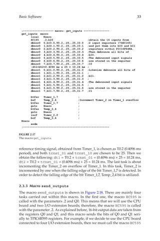 33
Basic Software
reference timing signal, obtained from Timer_1, is chosen as T0.2 (0.4096 ms
period), and both tcnst_01 and tcnst_10 are chosen to be 25. Then we
obtain the following: dt1 = T0.2 × tcnst_01 = (0.4096 ms) × 25 = 10.24 ms,
dt2 = T0.2 × tcnst_01 = (0.4096 ms) × 25 = 10.24 ms. The last task is about
incrementing the Timer_2 on overflow of Timer_1. In this task, Timer_2 is
incremented by one when the falling edge of the bit Timer_1,7 is detected. In
order to detect the falling edge of the bit Timer_1,7, Temp_2,4 bit is utilized.
2.3.3 Macro send_outputs
The macro send_outputs is shown in Figure 2.18. There are mainly four
tasks carried out within this macro. In the first one, the macro HC595 is
called with the parameters .2 and Q0. This means that we will use the CPU
board and two I/O extension boards; therefore, the macro HC595 is called
with the parameter .2. As explained before, 16-bit output data are taken from
the registers Q0 and Q1, and this macro sends the bits of Q0 and Q1 seri-
ally to TPIC6B595 registers. For example, if we decide to use the CPU board
connected to four I/O extension boards, then we must call the macro HC595
FIGURE 2.17
The macro get_inputs.
 