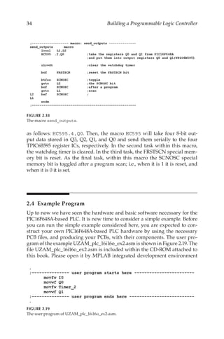 34 Building a Programmable Logic Controller
as follows: HC595.4,Q0. Then, the macro HC595 will take four 8-bit out-
put data stored in Q3, Q2, Q1, and Q0 and send them serially to the four
TPIC6B595 register ICs, respectively. In the second task within this macro,
the watchdog timer is cleared. In the third task, the FRSTSCN special mem-
ory bit is reset. As the final task, within this macro the SCNOSC special
memory bit is toggled after a program scan; i.e., when it is 1 it is reset, and
when it is 0 it is set.
2.4  Example Program
Up to now we have seen the hardware and basic software necessary for the
PIC16F648A-based PLC. It is now time to consider a simple example. Before
you can run the simple example considered here, you are expected to con-
struct your own PIC16F648A-based PLC hardware by using the necessary
PCB files, and producing your PCBs, with their components. The user pro-
gram of the example UZAM_plc_16i16o_ex2.asm is shown in Figure 2.19. The
file UZAM_plc_16i16o_ex2.asm is included within the CD-ROM attached to
this book. Please open it by MPLAB integrated development environment
FIGURE 2.18
The macro send_outputs.
FIGURE 2.19
The user program of UZAM_plc_16i16o_ex2.asm.
 
