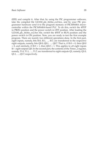 35
Basic Software
(IDE) and compile it. After that, by using the PIC programmer software,
take the compiled file UZAM_plc_16i16o_ex2.hex, and by your PIC pro-
grammer hardware send it to the program memory of PIC16F648A micro-
controller within the PIC16F648A-based PLC. To do this, switch the 4PDT
in PROG position and the power switch in OFF position. After loading the
UZAM_plc_16i16o_ex2.hex file, switch the 4PDT in RUN position and the
power switch in ON position. Now, you are ready to test the first example
program. There are mainly two different operations done. In the first part,
eight inputs, namely, bits I0.0, I0.1, …, I0.7, are transferred to the respective
eight outputs, namely, bits Q0.0, Q0.1, …, Q0.7. That is, if I0.0 = 0, then Q0.0
= 0, and similarly, if I0.0 = 1, then Q0.0 = 1. This applies to all eight inputs
I0 – eight outputs Q0. In the second part, the contents of the Timer_2 register,
namely, T1.0, T1.1, …, T1.7, are transferred to eight outputs Q1, namely, Q1.0,
Q1.1, …, Q1.7, respectively.
 