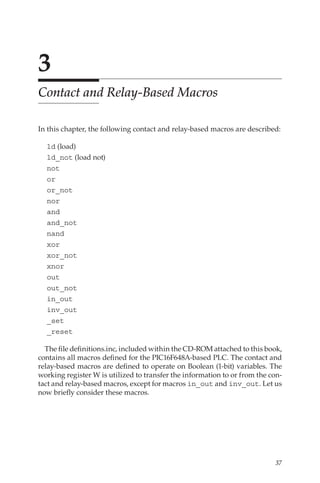37
3
Contact and Relay-Based Macros
In this chapter, the following contact and relay-based macros are described:
ld (load)
ld_not (load not)
not
or
or_not
nor
and
and_not
nand
xor
xor_not
xnor
out
out_not
in_out
inv_out
_set
_reset
The file definitions.inc, included within the CD-ROM attached to this book,
contains all macros defined for the PIC16F648A-based PLC. The contact and
relay-based macros are defined to operate on Boolean (1-bit) variables. The
working register W is utilized to transfer the information to or from the con-
tact and relay-based macros, except for macros in_out and inv_out. Let us
now briefly consider these macros.
 