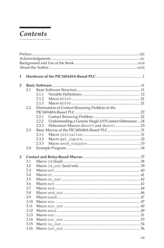 vii
Contents
Preface.................................................................................................................... xiii
Acknowledgments.................................................................................................xv
Background and Use of the Book.....................................................................xvii
About the Author...............................................................................................xxiii
1		 Hardware of the PIC16F648A-Based PLC...................................................1
2		 Basic Software................................................................................................ 11
2.1	 Basic Software Structure..................................................................... 11
2.1.1	 Variable Definitions................................................................12
2.1.2	Macro HC165...........................................................................21
2.1.3	Macro HC595...........................................................................21
2.2	 Elimination of Contact Bouncing Problem in the
PIC16F648A-Based PLC.......................................................................22
2.2.1	 Contact Bouncing Problem....................................................22
2.2.2	 Understanding a Generic Single I/O Contact Debouncer.....24
2.2.3	 Debouncer Macros dbncr0 and dbncr1...........................25
2.3	 Basic Macros of the PIC16F648A-Based PLC....................................31
2.3.1	Macro initialize...............................................................31
2.3.2	Macro get_inputs...............................................................32
2.3.3	Macro send_outputs..........................................................33
2.4	 Example Program................................................................................34
3		 Contact and Relay-Based Macros...............................................................37
3.1	Macro ld (load)....................................................................................38
3.2	Macro ld_not (load not)....................................................................39
3.3	Macro not.............................................................................................40
3.4	Macro or...............................................................................................41
3.5	Macro or_not......................................................................................42
3.6	Macro nor.............................................................................................42
3.7	Macro and.............................................................................................44
3.8	Macro and_not...................................................................................46
3.9	Macro nand...........................................................................................47
3.10	Macro xor.............................................................................................47
3.11	Macro xor_not...................................................................................49
3.12	Macro xnor...........................................................................................49
3.13	Macro out.............................................................................................51
3.14	Macro out_not...................................................................................53
3.15	Macro in_out......................................................................................54
3.16	Macro inv_out...................................................................................56
 