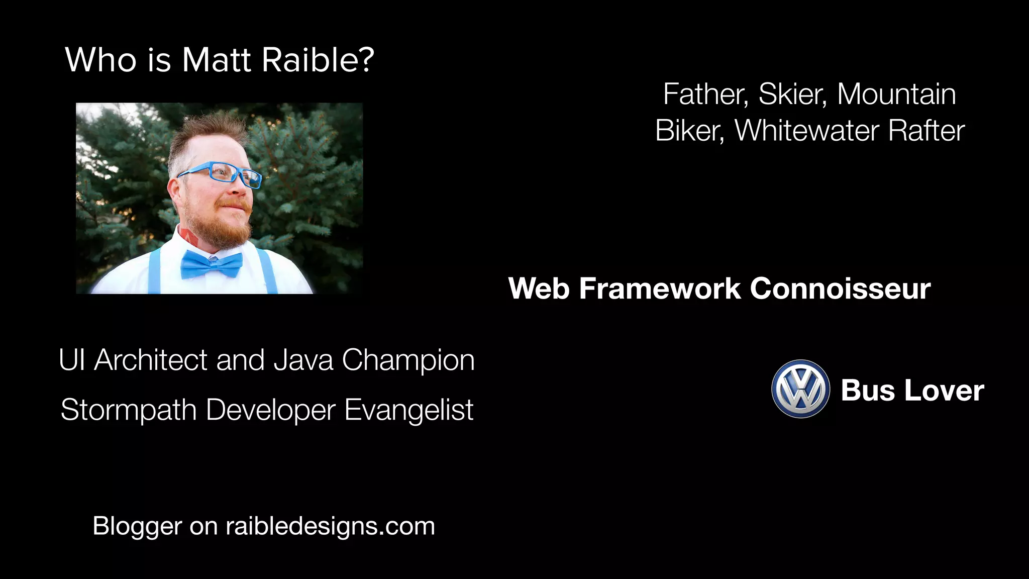 Blogger on raibledesigns.com UI Architect and Java Champion Father, Skier, Mountain Biker, Whitewater Rafter Web Framework Connoisseur Who is Matt Raible? Bus Lover Stormpath Developer Evangelist