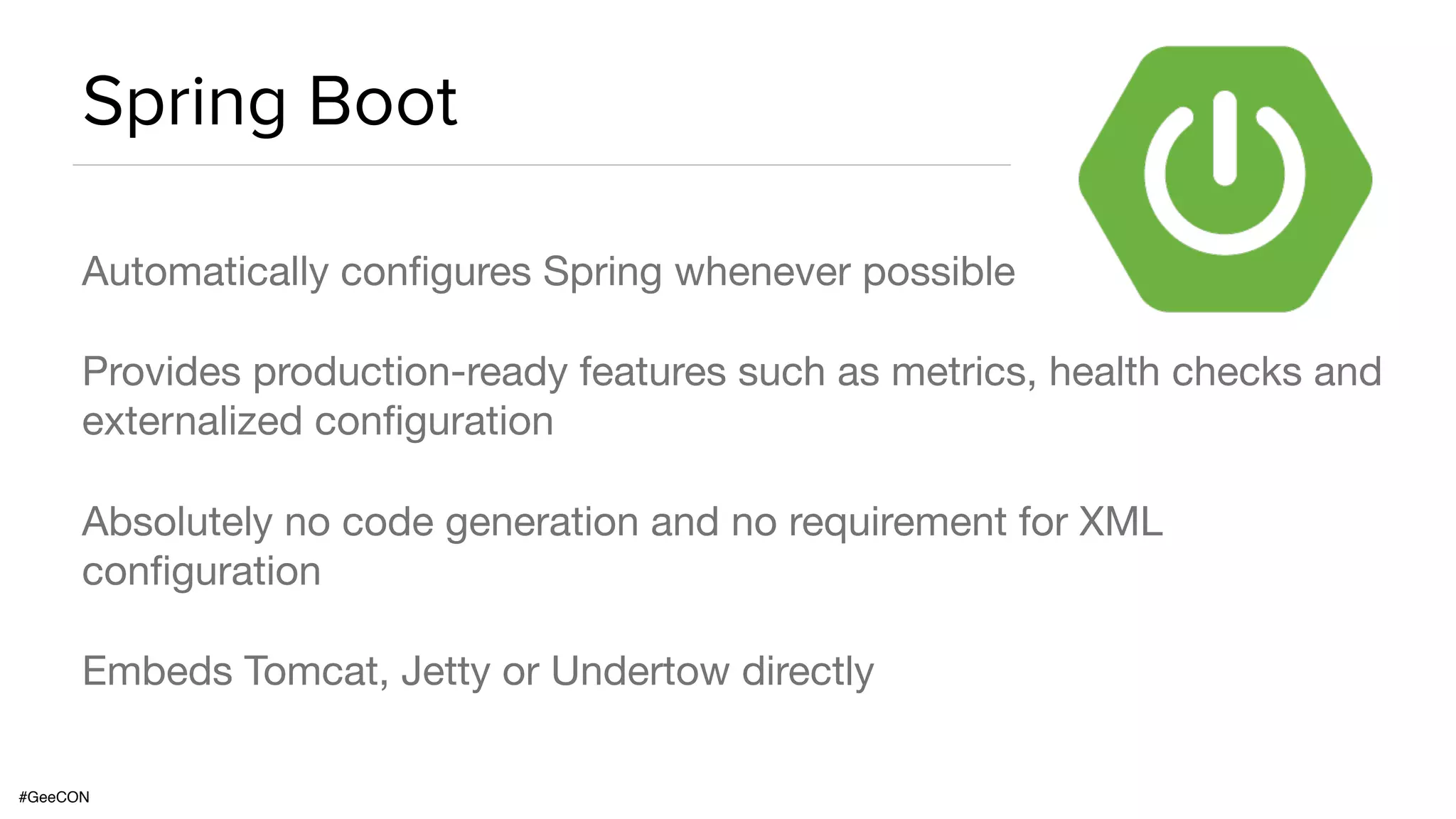 #GeeCON Spring Boot Automatically configures Spring whenever possible Provides production-ready features such as metrics, health checks and externalized configuration Absolutely no code generation and no requirement for XML configuration Embeds Tomcat, Jetty or Undertow directly