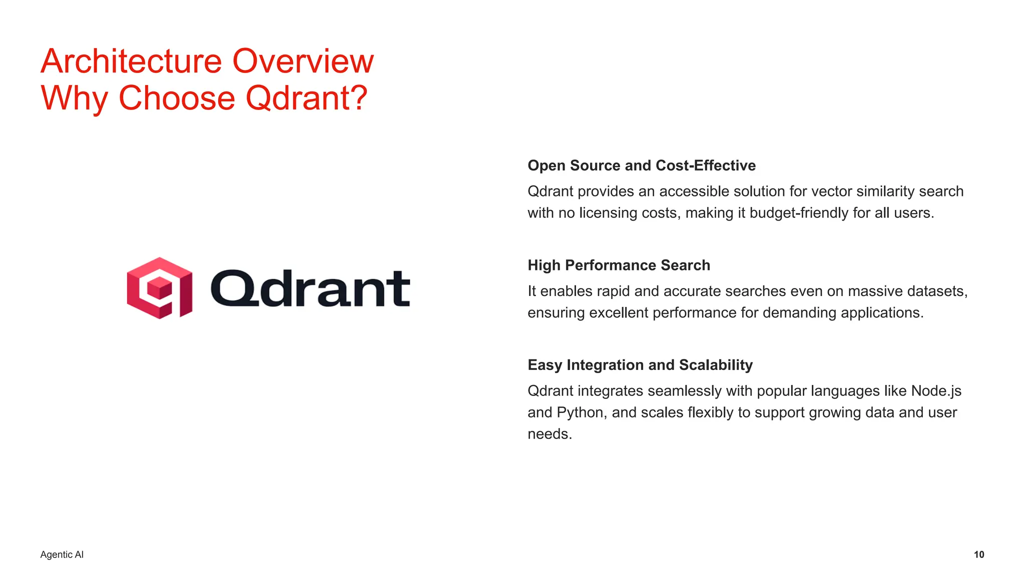 Agentic AI 10
Open Source and Cost-Effective
Qdrant provides an accessible solution for vector similarity search
with no licensing costs, making it budget-friendly for all users.
High Performance Search
It enables rapid and accurate searches even on massive datasets,
ensuring excellent performance for demanding applications.
Easy Integration and Scalability
Qdrant integrates seamlessly with popular languages like Node.js
and Python, and scales flexibly to support growing data and user
needs.
Architecture Overview
Why Choose Qdrant?
 