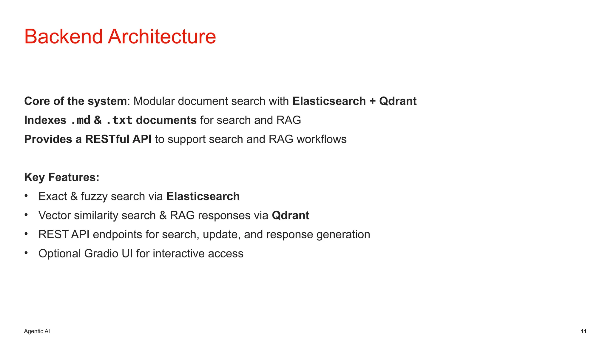 Agentic AI 11
Backend Architecture
Core of the system: Modular document search with Elasticsearch + Qdrant
Indexes .md & .txt documents for search and RAG
Provides a RESTful API to support search and RAG workflows
Key Features:
• Exact & fuzzy search via Elasticsearch
• Vector similarity search & RAG responses via Qdrant
• REST API endpoints for search, update, and response generation
• Optional Gradio UI for interactive access
 