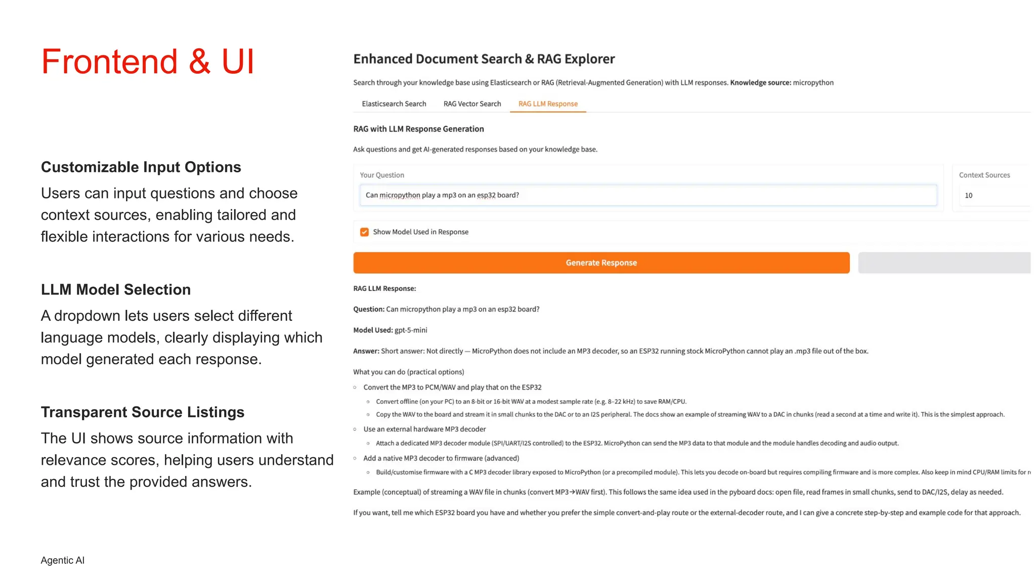 Agentic AI
Customizable Input Options
Users can input questions and choose
context sources, enabling tailored and
flexible interactions for various needs.
LLM Model Selection
A dropdown lets users select different
language models, clearly displaying which
model generated each response.
Transparent Source Listings
The UI shows source information with
relevance scores, helping users understand
and trust the provided answers.
Frontend & UI
 