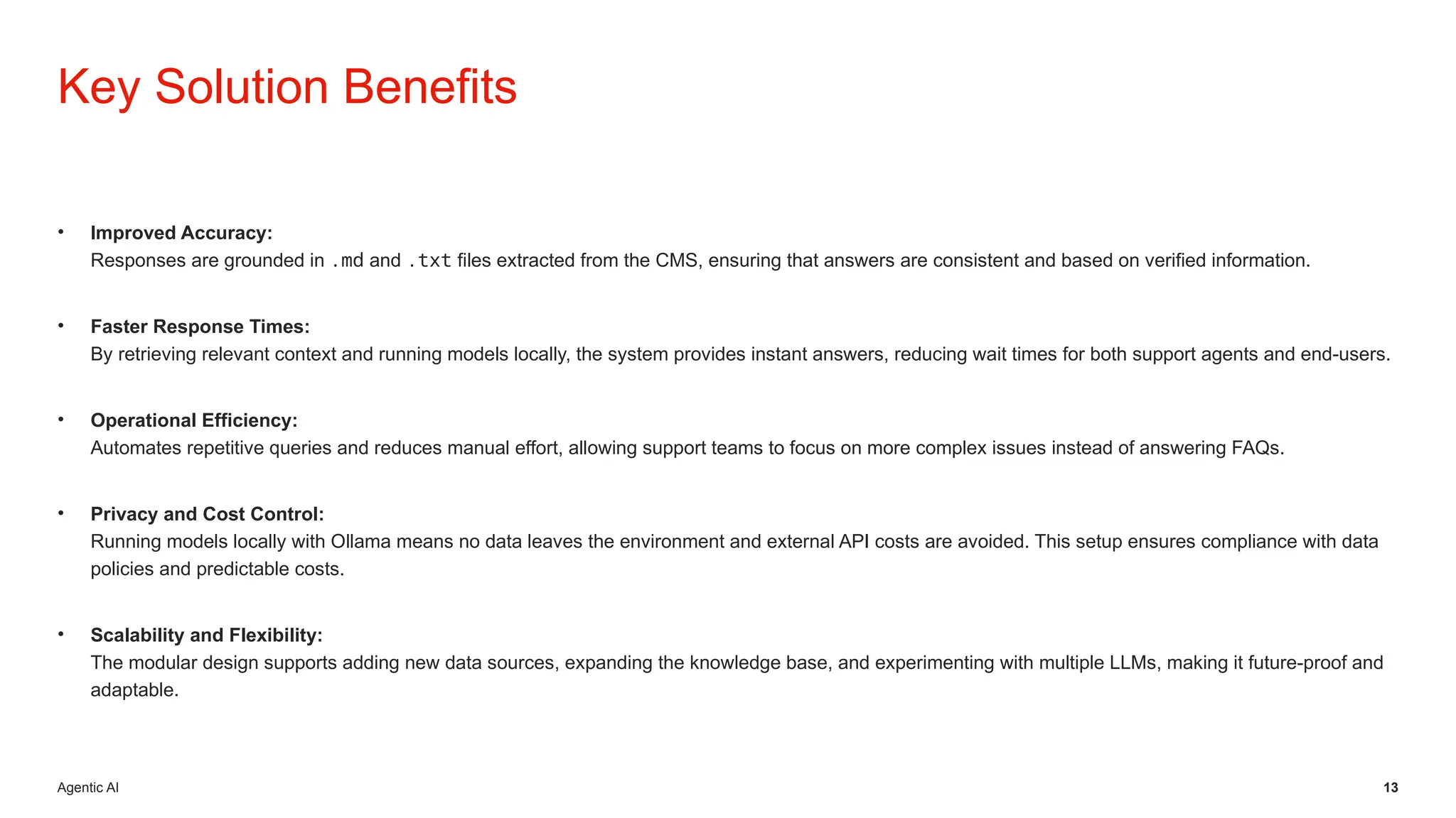 Agentic AI 13
• Improved Accuracy:
Responses are grounded in .md and .txt files extracted from the CMS, ensuring that answers are consistent and based on verified information.
• Faster Response Times:
By retrieving relevant context and running models locally, the system provides instant answers, reducing wait times for both support agents and end-users.
• Operational Efficiency:
Automates repetitive queries and reduces manual effort, allowing support teams to focus on more complex issues instead of answering FAQs.
• Privacy and Cost Control:
Running models locally with Ollama means no data leaves the environment and external API costs are avoided. This setup ensures compliance with data
policies and predictable costs.
• Scalability and Flexibility:
The modular design supports adding new data sources, expanding the knowledge base, and experimenting with multiple LLMs, making it future-proof and
adaptable.
Key Solution Benefits
 