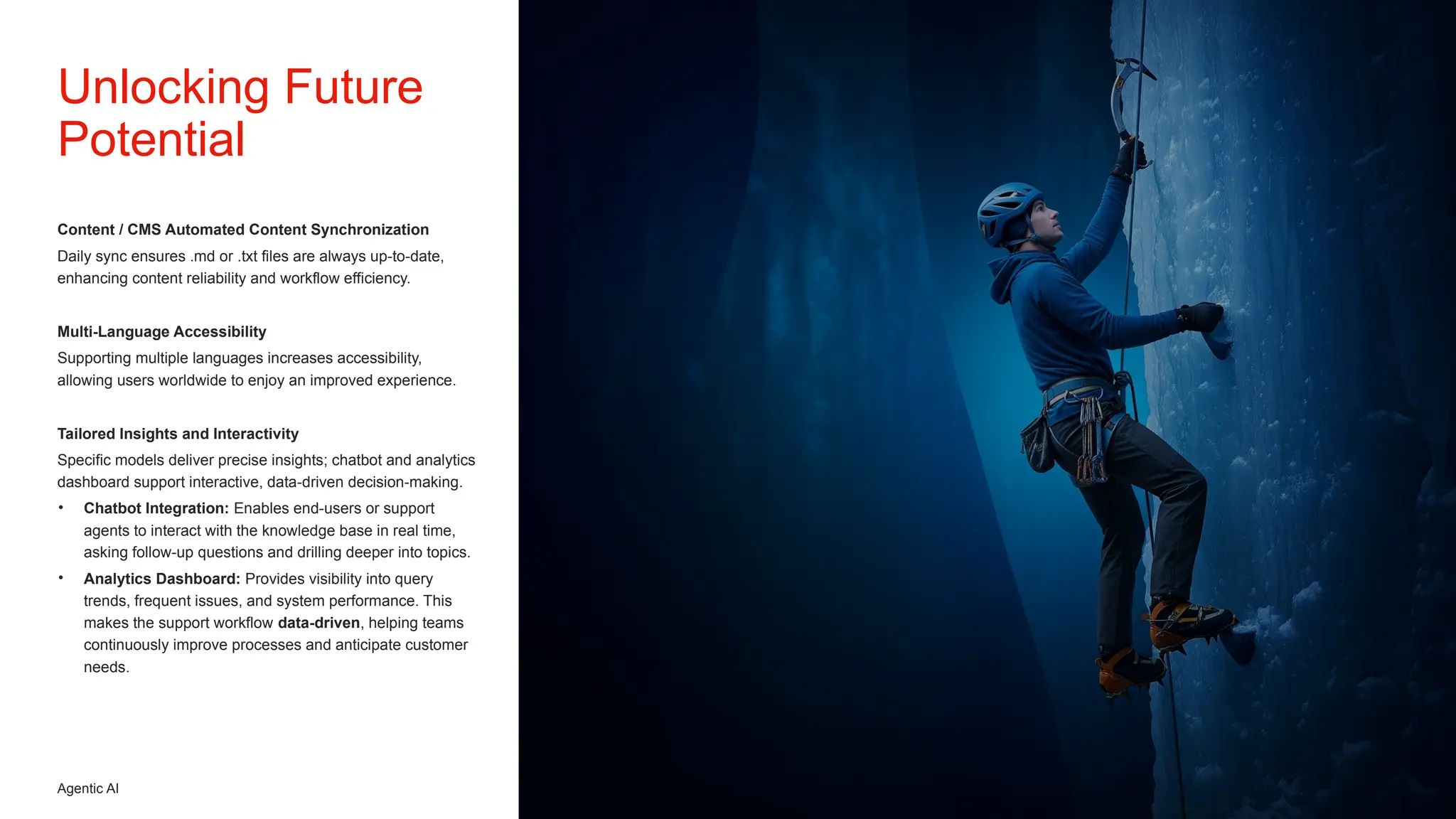 Agentic AI
Content / CMS Automated Content Synchronization
Daily sync ensures .md or .txt files are always up-to-date,
enhancing content reliability and workflow efficiency.
Multi-Language Accessibility
Supporting multiple languages increases accessibility,
allowing users worldwide to enjoy an improved experience.
Tailored Insights and Interactivity
Specific models deliver precise insights; chatbot and analytics
dashboard support interactive, data-driven decision-making.
• Chatbot Integration: Enables end-users or support
agents to interact with the knowledge base in real time,
asking follow-up questions and drilling deeper into topics.
• Analytics Dashboard: Provides visibility into query
trends, frequent issues, and system performance. This
makes the support workflow data-driven, helping teams
continuously improve processes and anticipate customer
needs.
Unlocking Future
Potential
 
