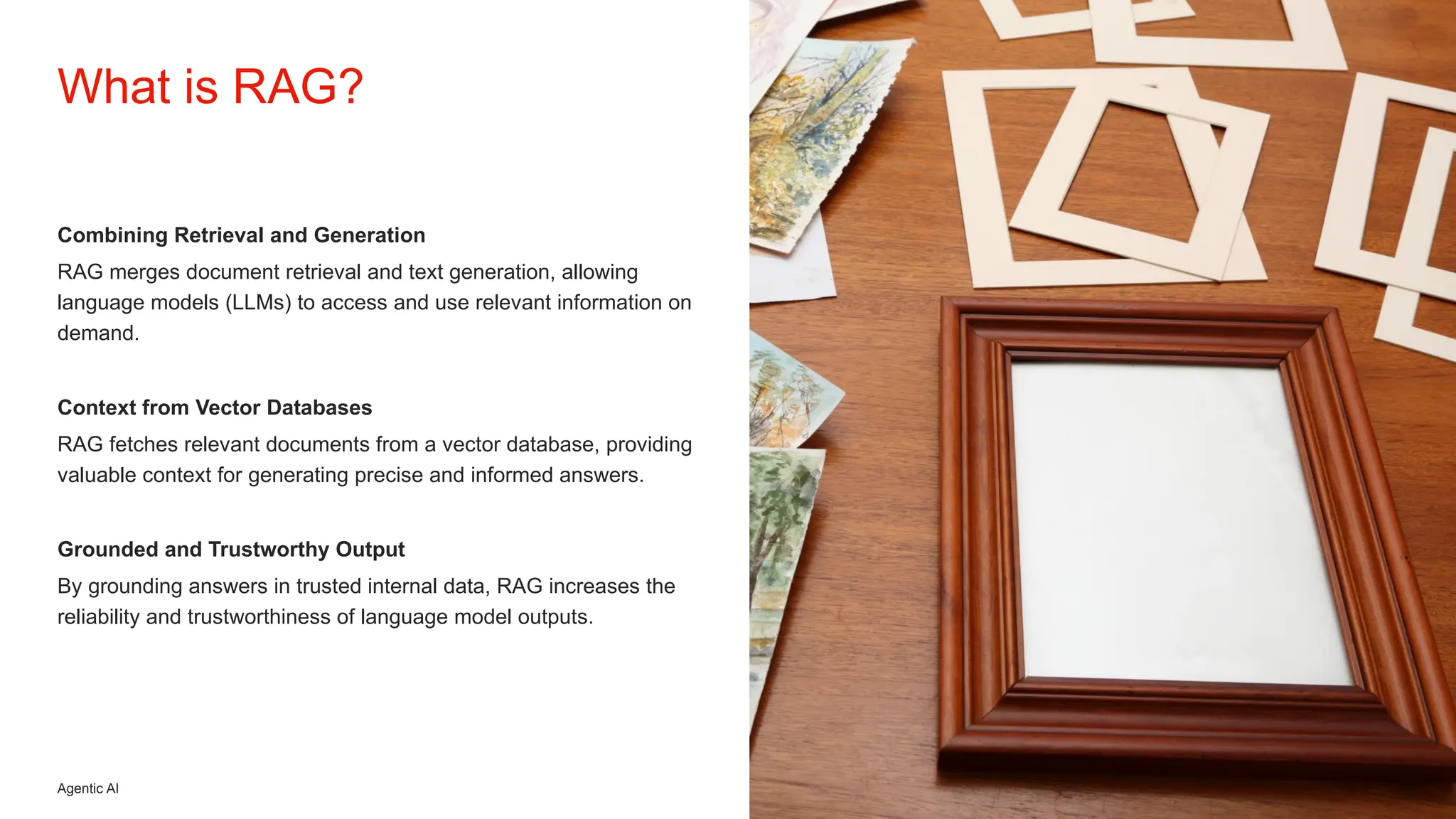 Agentic AI
Combining Retrieval and Generation
RAG merges document retrieval and text generation, allowing
language models (LLMs) to access and use relevant information on
demand.
Context from Vector Databases
RAG fetches relevant documents from a vector database, providing
valuable context for generating precise and informed answers.
Grounded and Trustworthy Output
By grounding answers in trusted internal data, RAG increases the
reliability and trustworthiness of language model outputs.
What is RAG?
 