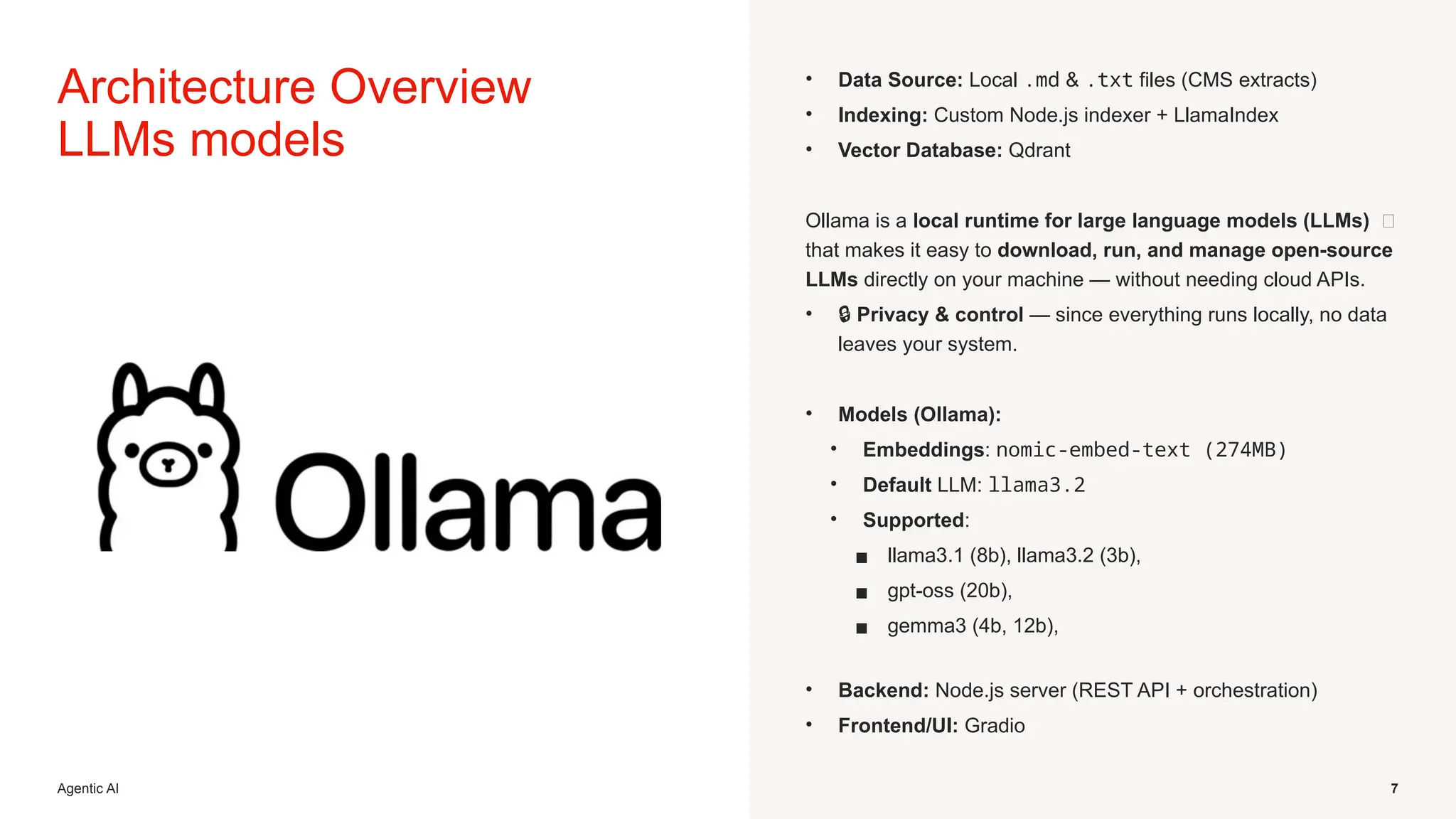 Agentic AI 7
Architecture Overview
LLMs models
• Data Source: Local .md & .txt files (CMS extracts)
• Indexing: Custom Node.js indexer + LlamaIndex
• Vector Database: Qdrant
Ollama is a local runtime for large language models (LLMs) 🧠
that makes it easy to download, run, and manage open-source
LLMs directly on your machine — without needing cloud APIs.
• 🔒 Privacy & control — since everything runs locally, no data
leaves your system.
• Models (Ollama):
• Embeddings: nomic-embed-text (274MB)
• Default LLM: llama3.2
• Supported:
▪ llama3.1 (8b), llama3.2 (3b),
▪ gpt-oss (20b),
▪ gemma3 (4b, 12b),
• Backend: Node.js server (REST API + orchestration)
• Frontend/UI: Gradio
 