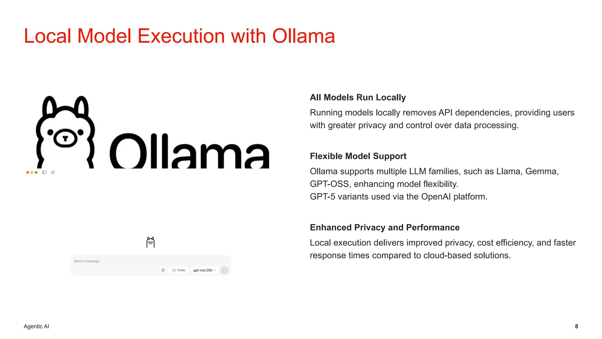 Agentic AI 8
All Models Run Locally
Running models locally removes API dependencies, providing users
with greater privacy and control over data processing.
Flexible Model Support
Ollama supports multiple LLM families, such as Llama, Gemma,
GPT-OSS, enhancing model flexibility.
GPT-5 variants used via the OpenAI platform.
Enhanced Privacy and Performance
Local execution delivers improved privacy, cost efficiency, and faster
response times compared to cloud-based solutions.
Local Model Execution with Ollama
 