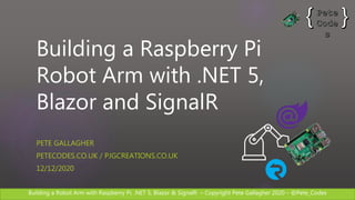 Building a Robot Arm with Raspberry Pi, .NET 5, Blazor & SignalR – Copyright Pete Gallagher 2020 – @Pete_Codes
Building a Raspberry Pi
Robot Arm with .NET 5,
Blazor and SignalR
PETE GALLAGHER
PETECODES.CO.UK / PJGCREATIONS.CO.UK
12/12/2020
 