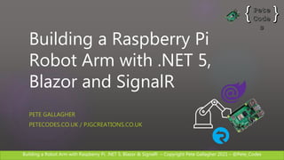 Building a Robot Arm with Raspberry Pi, .NET 5, Blazor & SignalR – Copyright Pete Gallagher 2021 – @Pete_Codes
Building a Raspberry Pi
Robot Arm with .NET 5,
Blazor and SignalR
PETE GALLAGHER
PETECODES.CO.UK / PJGCREATIONS.CO.UK
 