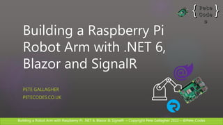 Building a Robot Arm with Raspberry Pi, .NET 6, Blazor & SignalR – Copyright Pete Gallagher 2022 – @Pete_Codes
Building a Raspberry Pi
Robot Arm with .NET 6,
Blazor and SignalR
PETE GALLAGHER
PETECODES.CO.UK
 