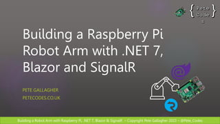 Building a Robot Arm with Raspberry Pi, .NET 7, Blazor & SignalR – Copyright Pete Gallagher 2023 – @Pete_Codes
Building a Raspberry Pi
Robot Arm with .NET 7,
Blazor and SignalR
PETE GALLAGHER
PETECODES.CO.UK
 
