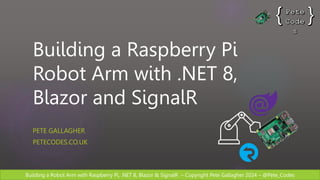 Building a Robot Arm with Raspberry Pi, .NET 8, Blazor & SignalR – Copyright Pete Gallagher 2024 – @Pete_Codes
Building a Raspberry Pi
Robot Arm with .NET 8,
Blazor and SignalR
PETE GALLAGHER
PETECODES.CO.UK
 
