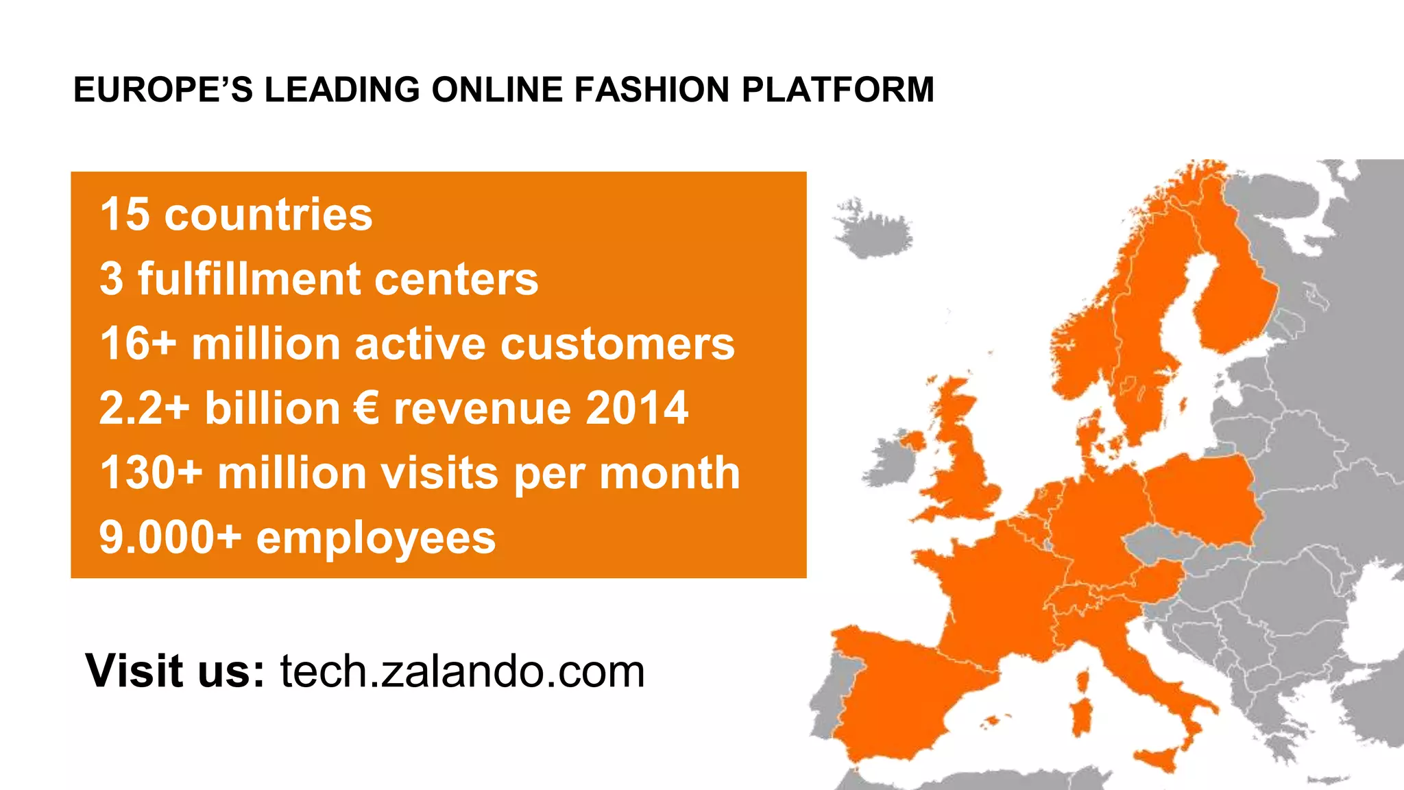 EUROPE’S LEADING ONLINE FASHION PLATFORM
15 countries
3 fulfillment centers
16+ million active customers
2.2+ billion € revenue 2014
130+ million visits per month
9.000+ employees
Visit us: tech.zalando.com
 